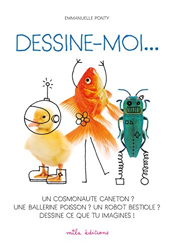 Dessine-moi... : un cosmonaute caneton ? une ballerine poisson ? un robot bestiole ? : dessine ce qu