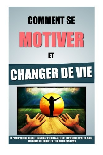 Comment Se Motiver Et Changer De Vie: Le Plan D'Action Complet Immédiat Pour Planifier Et Reprendre 