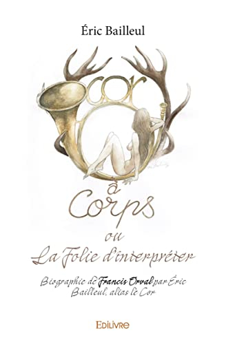 Cor à corps ou la folie d?interpréter: Biographie de Francis Orval par Éric Bailleul, alias le Cor