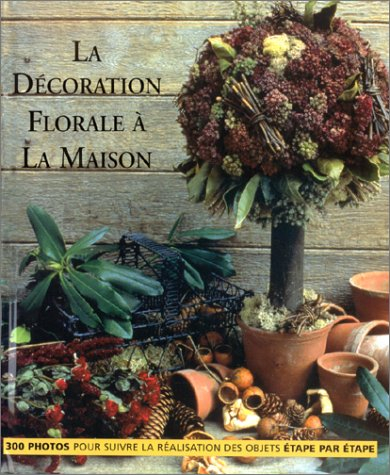 La décoration florale à la maison : 300 photos pour suivre la réalisation des objets étape par étape