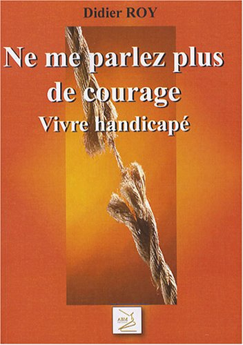 Ne me parlez plus de courage ! : vivre handicapé