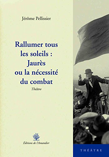 Rallumer tous les soleils : Jaurès ou La nécessité du combat : théâtre