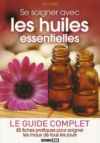 Se soigner avec les huiles essentielles : le guide complet : 85 fiches pratiques pour soigner les ma