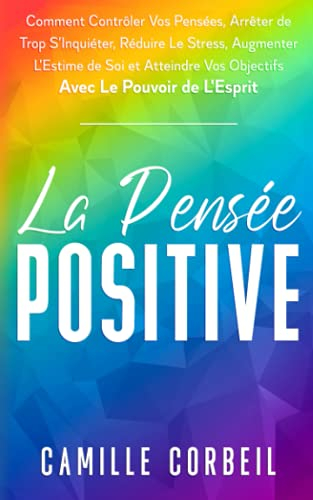 La Pensée Positive: Comment Contrôler Vos Pensées, Arrêter de Trop S'Inquiéter, Réduire Le Stress, A