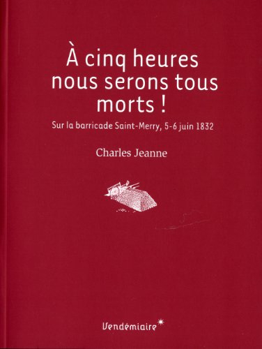 A cinq heures nous serons tous morts ! : sur la barricade Saint-Merry, 5-6 juin 1832